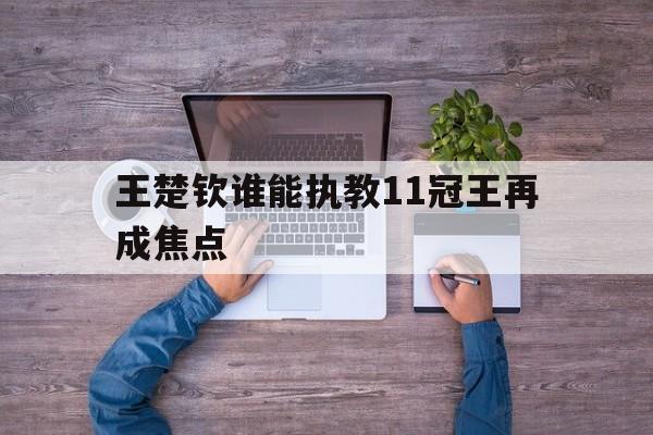 包含王楚钦谁能执教11冠王再成焦点的词条